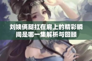 刘姨俩腿扛在肩上的精彩瞬间是哪一集解析与回顾
