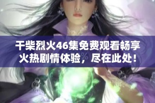 干柴烈火46集免费观看畅享火热剧情体验，尽在此处！