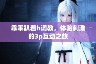 乖乖趴着h调教，体验刺激的3p互动之旅