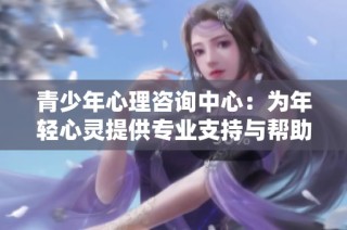 青少年心理咨询中心：为年轻心灵提供专业支持与帮助
