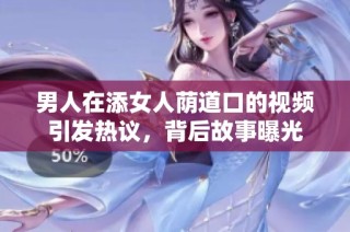 男人在添女人荫道口的视频引发热议，背后故事曝光