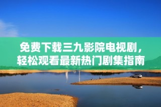 免费下载三九影院电视剧，轻松观看最新热门剧集指南