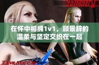 在怀中相拥1v1，顾景辞的温柔与坚定交织在一起