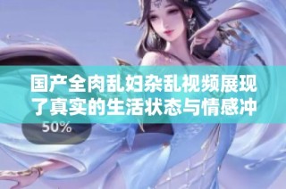 国产全肉乱妇杂乱视频展现了真实的生活状态与情感冲突