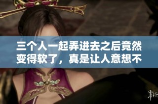 三个人一起弄进去之后竟然变得软了，真是让人意想不到