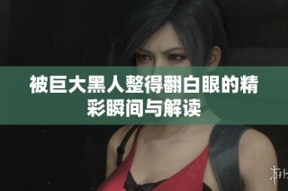 被巨大黑人整得翻白眼的精彩瞬间与解读
