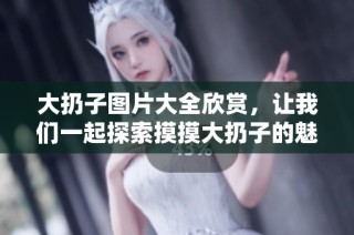 大扔子图片大全欣赏，让我们一起探索摸摸大扔子的魅力