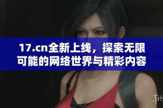17.cn全新上线，探索无限可能的网络世界与精彩内容