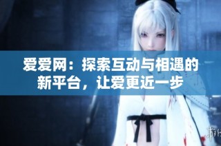 爱爱网：探索互动与相遇的新平台，让爱更近一步