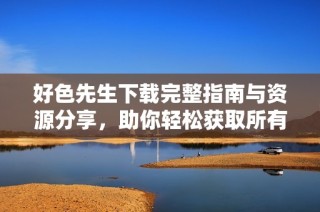 好色先生下载完整指南与资源分享，助你轻松获取所有内容
