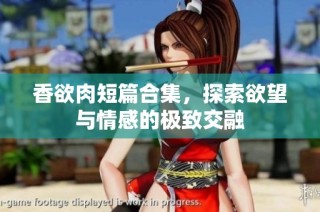 香欲肉短篇合集，探索欲望与情感的极致交融