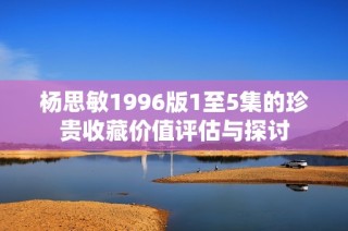 杨思敏1996版1至5集的珍贵收藏价值评估与探讨