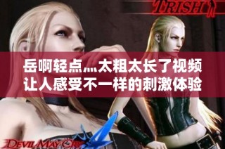 岳啊轻点灬太粗太长了视频让人感受不一样的刺激体验