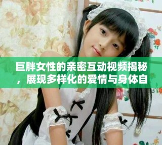 巨胖女性的亲密互动视频揭秘，展现多样化的爱情与身体自信