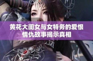 黄花大闺女与女特务的爱恨情仇故事揭示真相