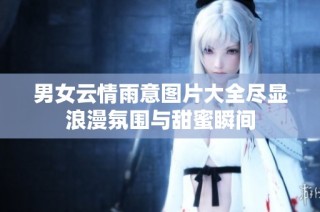 男女云情雨意图片大全尽显浪漫氛围与甜蜜瞬间