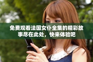 免费观看法国女仆全集的精彩故事尽在此处，快来体验吧
