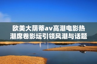 欧美大荫蒂av高潮电影热潮席卷影坛引领风潮与话题讨论