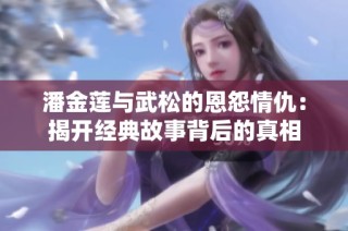 潘金莲与武松的恩怨情仇：揭开经典故事背后的真相