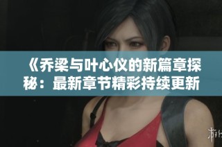 《乔梁与叶心仪的新篇章探秘：最新章节精彩持续更新》