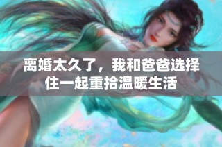 离婚太久了，我和爸爸选择住一起重拾温暖生活