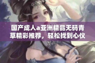 国产成人a亚洲精品无码青草精彩推荐，轻松找到心仪内容助你畅享体验