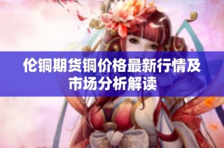 伦铜期货铜价格最新行情及市场分析解读