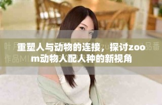 重塑人与动物的连接，探讨zoom动物人配人种的新视角