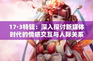 17·3特辑：深入探讨新媒体时代的情感交互与人际关系