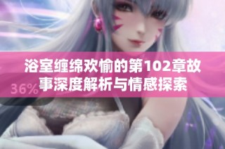 浴室缠绵欢愉的第102章故事深度解析与情感探索