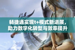 畅捷通实现t+模式新进展，助力数字化转型与效率提升