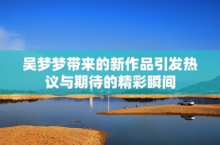 吴梦梦带来的新作品引发热议与期待的精彩瞬间