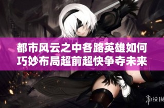 都市风云之中各路英雄如何巧妙布局超前超快争夺未来