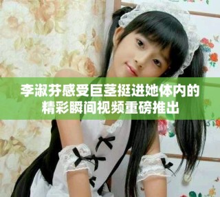 李淑芬感受巨茎挺进她体内的精彩瞬间视频重磅推出