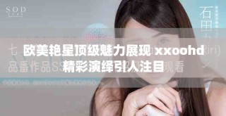欧美艳星顶级魅力展现 xxoohd精彩演绎引人注目