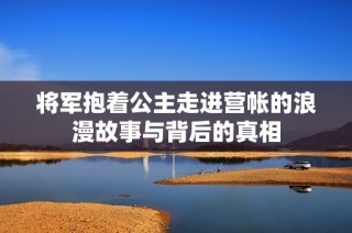 将军抱着公主走进营帐的浪漫故事与背后的真相