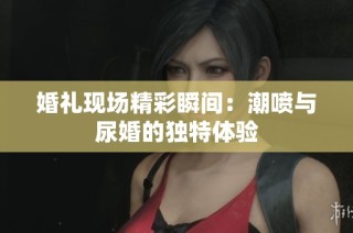 婚礼现场精彩瞬间：潮喷与尿婚的独特体验