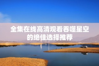 全集在线高清观看吞噬星空的绝佳选择推荐