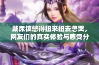 戴尿锁憋得扭来扭去憋哭，网友们的真实体验与感受分享