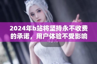 2024年b站将坚持永不收费的承诺，用户体验不受影响