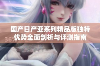 国产日产亚系列精品版独特优势全面剖析与评测指南