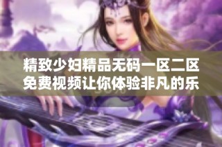 精致少妇精品无码一区二区免费视频让你体验非凡的乐趣与享受