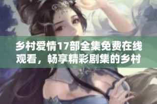 乡村爱情17部全集免费在线观看，畅享精彩剧集的乡村故事与爱情情节