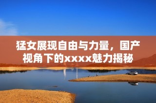 猛女展现自由与力量，国产视角下的xxxx魅力揭秘