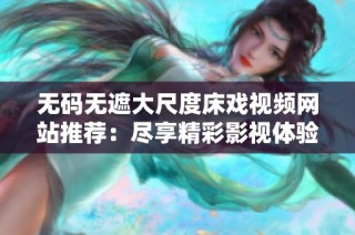 无码无遮大尺度床戏视频网站推荐：尽享精彩影视体验和热情双人戏份