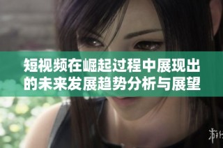 短视频在崛起过程中展现出的未来发展趋势分析与展望