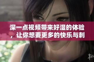 深一点视频带来好湿的体验，让你想要更多的快乐与刺激
