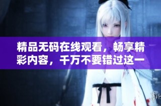 精品无码在线观看，畅享精彩内容，千万不要错过这一盛宴