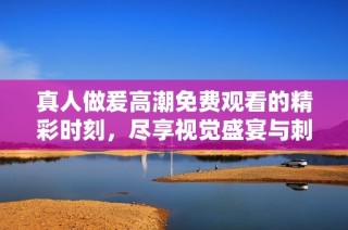 真人做爰高潮免费观看的精彩时刻，尽享视觉盛宴与刺激体验