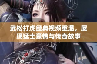 武松打虎经典视频重温，展现猛士豪情与传奇故事